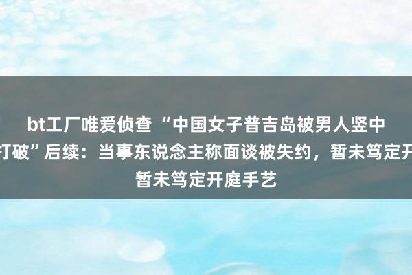 bt工厂唯爱侦查 “中国女子普吉岛被男人竖中指激勉打破”后续：当事东说念主称面谈被失约，暂未笃定开庭手艺