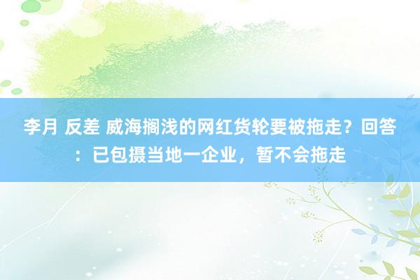 李月 反差 威海搁浅的网红货轮要被拖走？回答：已包摄当地一企业，暂不会拖走