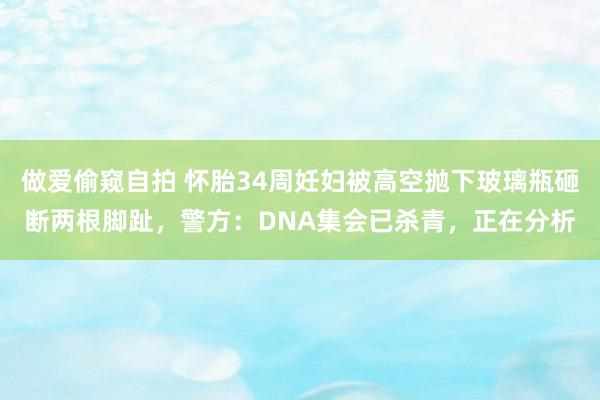 做爱偷窥自拍 怀胎34周妊妇被高空抛下玻璃瓶砸断两根脚趾，警方：DNA集会已杀青，正在分析