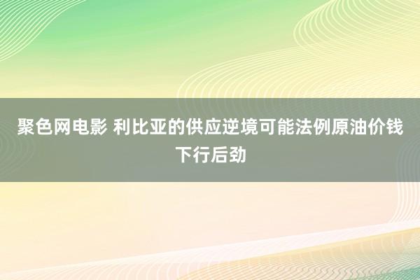 聚色网电影 利比亚的供应逆境可能法例原油价钱下行后劲