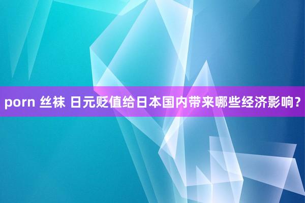 porn 丝袜 日元贬值给日本国内带来哪些经济影响？