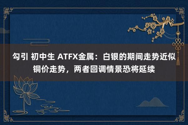 勾引 初中生 ATFX金属：白银的期间走势近似铜价走势，两者回调情景恐将延续