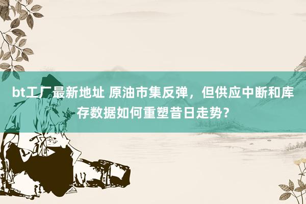 bt工厂最新地址 原油市集反弹，但供应中断和库存数据如何重塑昔日走势？