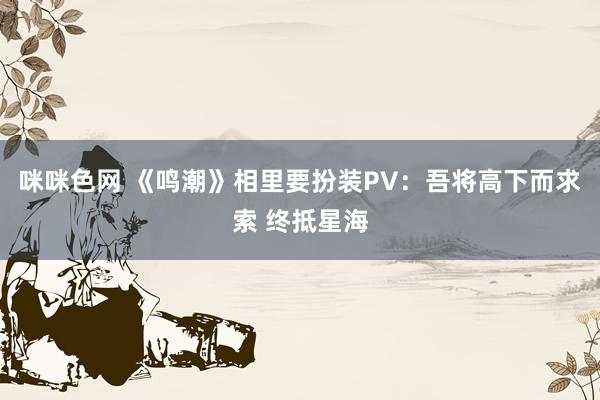 咪咪色网 《鸣潮》相里要扮装PV：吾将高下而求索 终抵星海