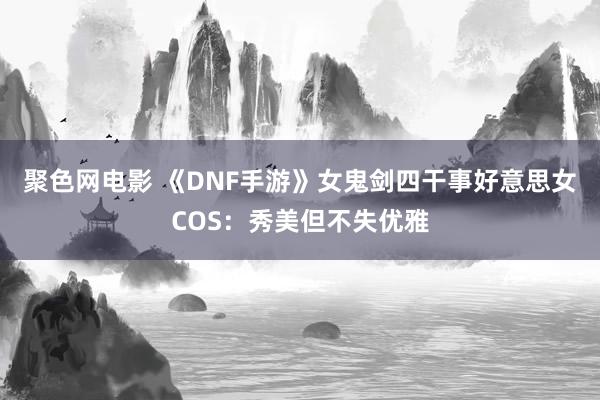 聚色网电影 《DNF手游》女鬼剑四干事好意思女COS：秀美但不失优雅