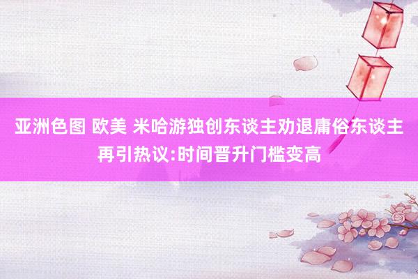 亚洲色图 欧美 米哈游独创东谈主劝退庸俗东谈主再引热议:时间晋升门槛变高