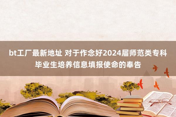 bt工厂最新地址 对于作念好2024届师范类专科毕业生培养信息填报使命的奉告