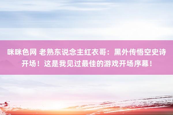 咪咪色网 老熟东说念主红衣哥：黑外传悟空史诗开场！这是我见过最佳的游戏开场序幕！