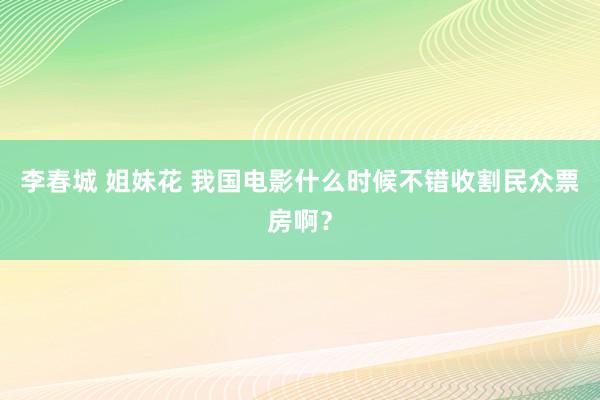 李春城 姐妹花 我国电影什么时候不错收割民众票房啊？