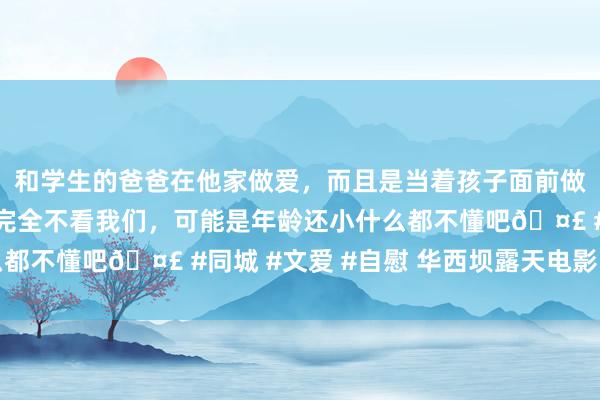 和学生的爸爸在他家做爱，而且是当着孩子面前做爱，太刺激了，孩子完全不看我们，可能是年龄还小什么都不懂吧🤣 #同城 #文爱 #自慰 华西坝露天电影的历史