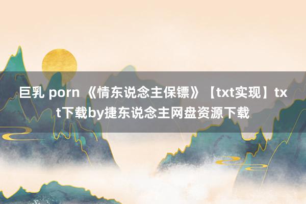 巨乳 porn 《情东说念主保镖》【txt实现】txt下载by捷东说念主网盘资源下载