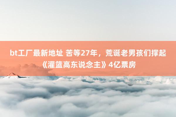 bt工厂最新地址 苦等27年，荒诞老男孩们撑起《灌篮高东说念主》4亿票房