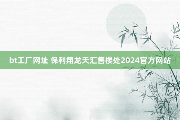 bt工厂网址 保利翔龙天汇售楼处2024官方网站