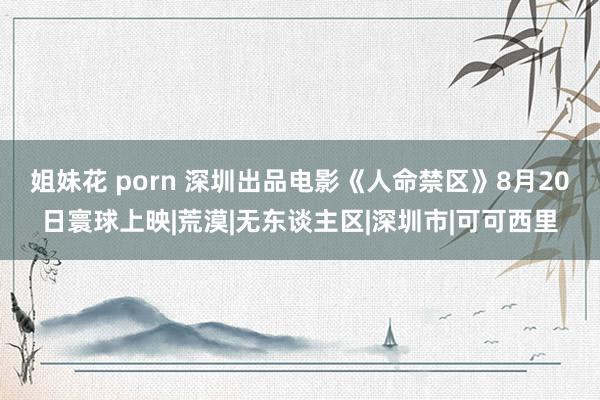 姐妹花 porn 深圳出品电影《人命禁区》8月20日寰球上映|荒漠|无东谈主区|深圳市|可可西里