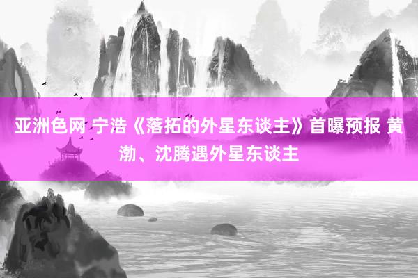 亚洲色网 宁浩《落拓的外星东谈主》首曝预报 黄渤、沈腾遇外星东谈主