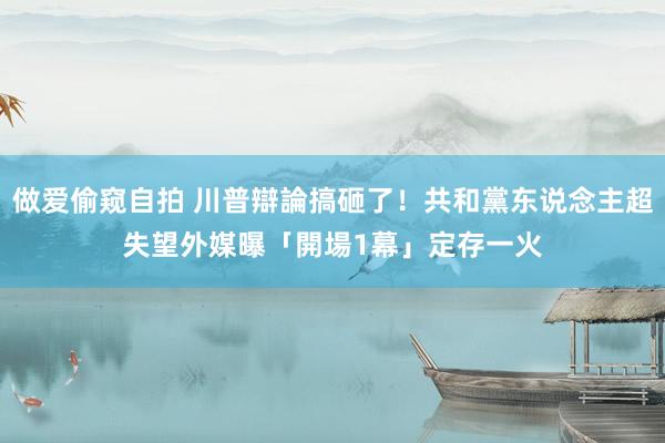 做爱偷窥自拍 川普辯論搞砸了！共和黨东说念主超失望　外媒曝「開場1幕」定存一火