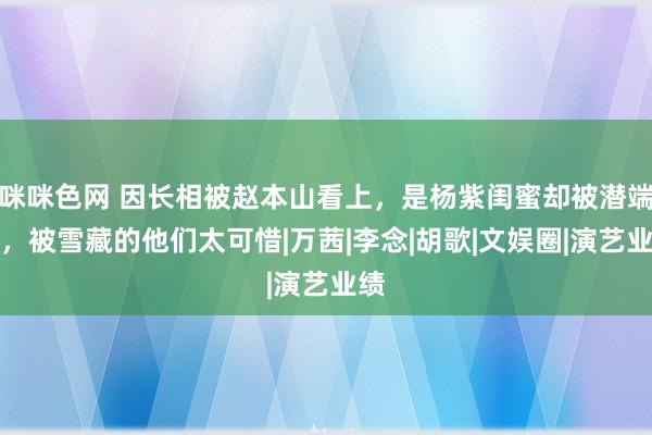 咪咪色网 因长相被赵本山看上，是杨紫闺蜜却被潜端正，被雪藏的他们太可惜|万茜|李念|胡歌|文娱圈|演艺业绩