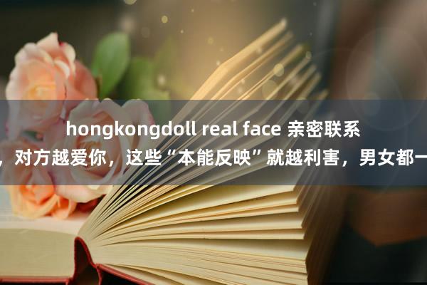 hongkongdoll real face 亲密联系中，对方越爱你，这些“本能反映”就越利害，男女都一样