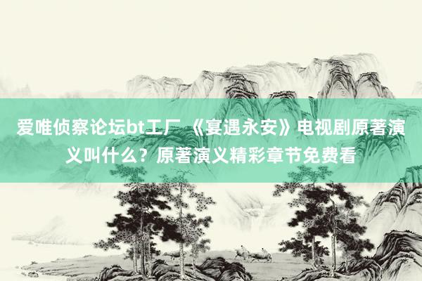 爱唯侦察论坛bt工厂 《宴遇永安》电视剧原著演义叫什么？原著演义精彩章节免费看