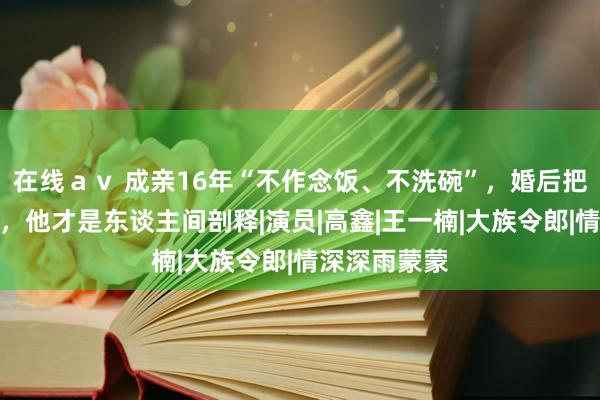 在线ａｖ 成亲16年“不作念饭、不洗碗”，婚后把钱上交爱妻，他才是东谈主间剖释|演员|高鑫|王一楠|大族令郎|情深深雨蒙蒙