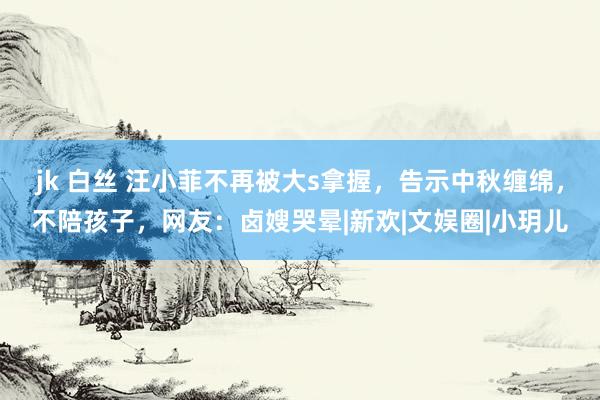 jk 白丝 汪小菲不再被大s拿握，告示中秋缠绵，不陪孩子，网友：卤嫂哭晕|新欢|文娱圈|小玥儿