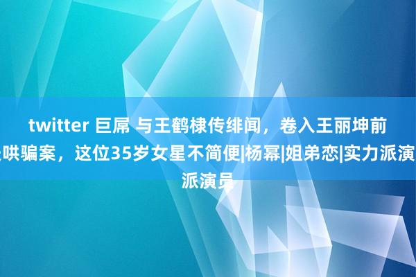 twitter 巨屌 与王鹤棣传绯闻，卷入王丽坤前夫哄骗案，这位35岁女星不简便|杨幂|姐弟恋|实力派演员