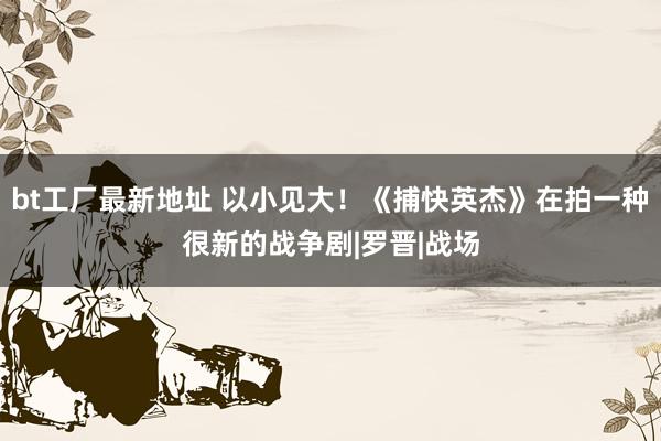 bt工厂最新地址 以小见大！《捕快英杰》在拍一种很新的战争剧|罗晋|战场