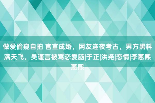 做爱偷窥自拍 官宣成婚，网友连夜考古，男方黑料满天飞，吴谨言被骂恋爱脑|于正|洪尧|恋情|李蒽熙