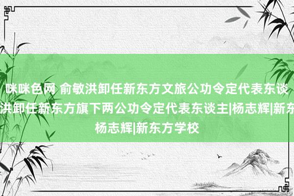 咪咪色网 俞敏洪卸任新东方文旅公功令定代表东谈主 俞敏洪卸任新东方旗下两公功令定代表东谈主|杨志辉|新东方学校