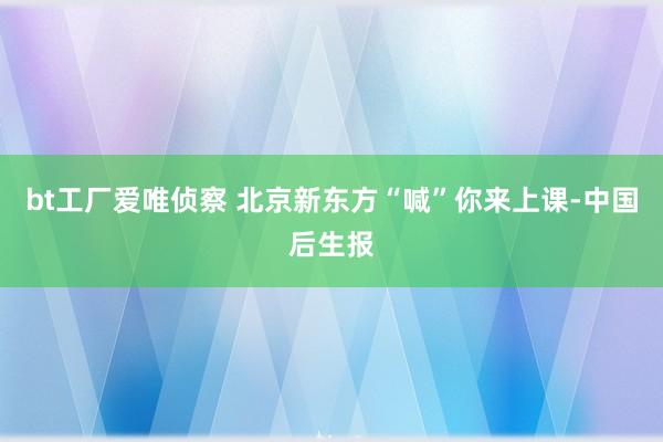 bt工厂爱唯侦察 北京新东方“喊”你来上课-中国后生报