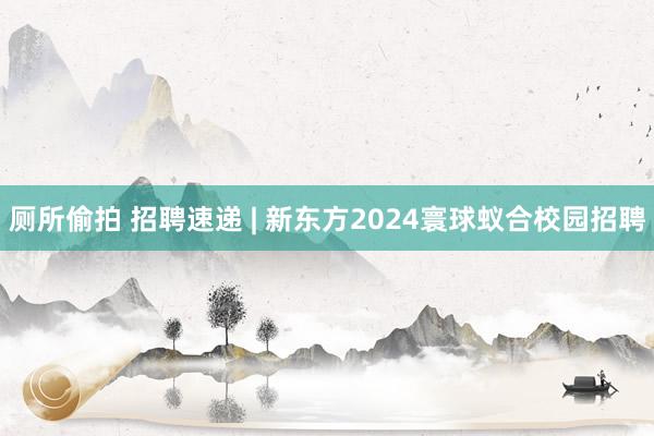 厕所偷拍 招聘速递 | 新东方2024寰球蚁合校园招聘