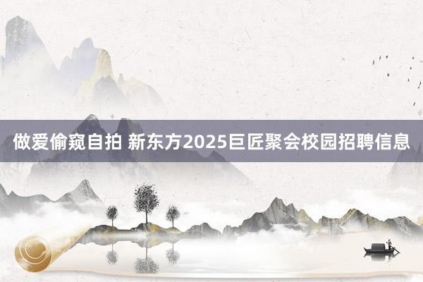 做爱偷窥自拍 新东方2025巨匠聚会校园招聘信息