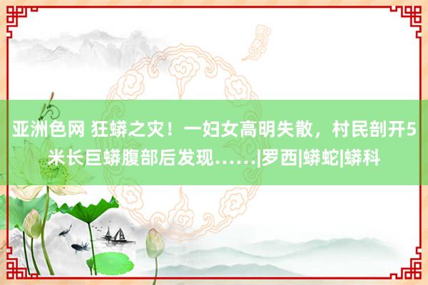 亚洲色网 狂蟒之灾！一妇女高明失散，村民剖开5米长巨蟒腹部后发现……|罗西|蟒蛇|蟒科