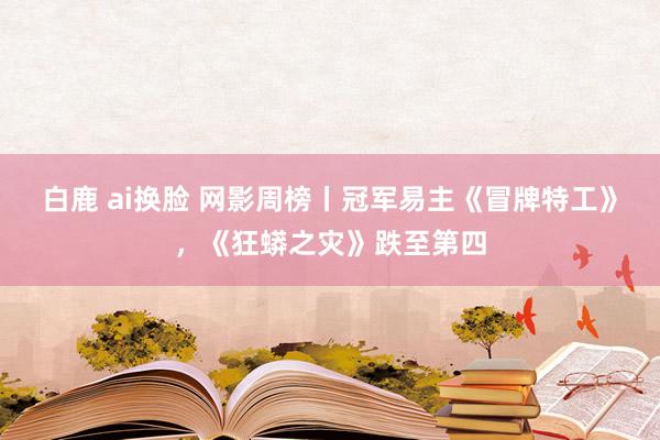 白鹿 ai换脸 网影周榜丨冠军易主《冒牌特工》，《狂蟒之灾》跌至第四