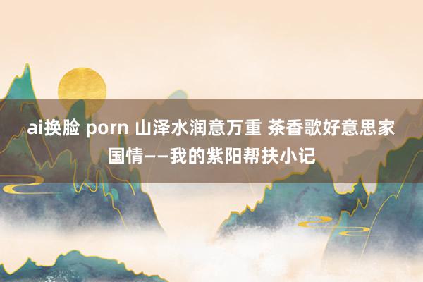 ai换脸 porn 山泽水润意万重 茶香歌好意思家国情——我的紫阳帮扶小记