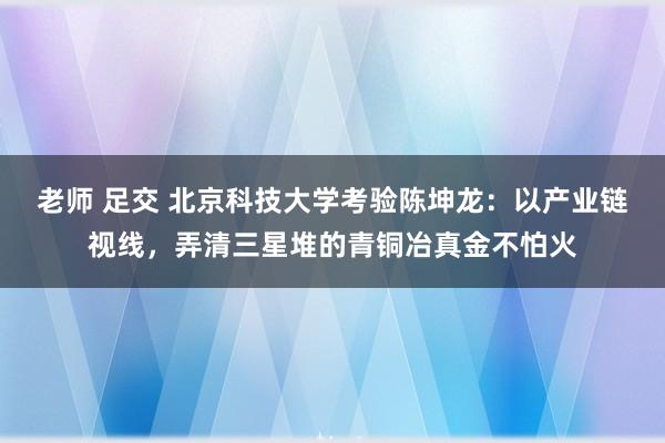 老师 足交 北京科技大学考验陈坤龙：以产业链视线，弄清三星堆的青铜冶真金不怕火