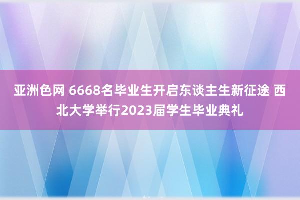 亚洲色网 6668名毕业生开启东谈主生新征途 西北大学举行2023届学生毕业典礼