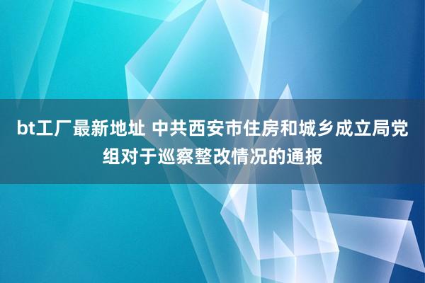 bt工厂最新地址 中共西安市住房和城乡成立局党组对于巡察整改情况的通报