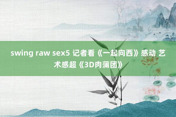 swing raw sex5 记者看《一起向西》感动 艺术感超《3D肉蒲团》