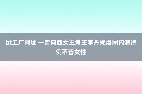 bt工厂网址 一皆向西女主角王李丹妮爆圈内潜律例不啻女性