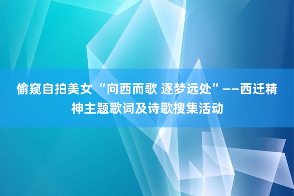 偷窥自拍美女 “向西而歌 逐梦远处”——西迁精神主题歌词及诗歌搜集活动