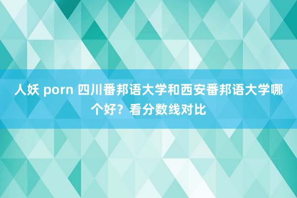 人妖 porn 四川番邦语大学和西安番邦语大学哪个好？看分数线对比