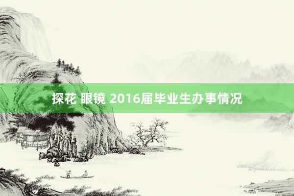 探花 眼镜 2016届毕业生办事情况